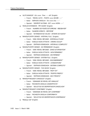 Page 176Feature Descriptions
3-32Issue  3   March 1996 
n‘‘AUTO WAKEUP - Ext: xxxxx  Time: --:-- xM’’ (En glish)
— French - 
‘‘REVEIL AUTO. - POSTE: xxxxx HEURE: --:--’’
— Italian - ‘‘SERVIZIO SVEGLIA - Tel: xxxxx Ora: --:--’’
— Spanish - ‘‘DESPERT AUTOMA - EXT: xxxxx HORA: --:--’’
n‘‘I NVA LI D E XT ENSI ON  -  TRY  A G AI N’’ (English)
— French - 
‘‘NUMERO DE POSTE EST ERRONE - REESSAYER’’
— Italian - ‘‘NUMERO ERRATO  -  RIPETERE’’
— Spanish - ‘‘ EX TENS IO N  N O  V ALIDO - INTENTE  DE  N U EVO ’’
n‘‘WAKEUP...