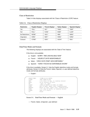 Page 179Administrable Language Displays
Issue  3   March 1996
3-35
Class of Restriction
Table 3-4 lists displays associated with the Class of Restriction (COR) feature.
Date/Time Mode and Formats
The following displays are associate d with the ‘Date & Time’ feature.
If the time is 
not available:
nEnglish - ‘ ‘SO RR Y, TIM E UNA VAI LA BLE NOW ’ ’
nFrench  - ‘‘HEURE ET DATE INDISPONIBLES’’
nItalian - ‘‘ORA E DATA TEMP. NON DISPONIBILI’’
nSpanish - ‘‘HORA Y FECHA  NO  DISPONIBLES AHORA’’
If the time is available,...