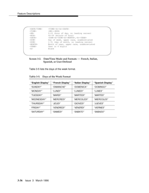 Page 180Feature Descriptions
3-36Issue  3   March 1996 
Screen 3-2. Date/Time Mode and Formats — French, Italian, 
Spanish, or User-Defined
Table 3-5 lists the d ays of the week format.
Table 3-5. Days of the Week Format
‘‘English Display’’ ‘‘French Display’’ ‘‘Italian Display’’ ‘‘Spanish Display’’
‘‘SUNDAY’’ ‘‘DIMANCHE’’ ‘‘DOMENICA’’ ‘‘DOMINGO’’
‘‘MONDAY’’ ‘‘LUNDI’’ ‘‘LUNEDI’’ ‘‘LUNES’’
‘‘TUESDAY’’‘‘MARDI’’ ‘‘MARTEDI’’ ‘‘MARTES’ ’
‘‘WEDNESDAY’’ ‘‘MERCREDI’’ ‘‘MERCOLEDI’’ ‘‘MIERCOLES’’
‘‘THURSDAY’’ ‘‘JEUDI’’...