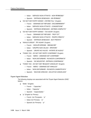 Page 182Feature Descriptions
3-38Issue  3   March 1996 
— Italian - ‘‘SERVIZIO NON ATTIVATO - NON PERMESSO’’
— Spanish - ‘‘ ENTR A D A  DE NEG A DA  - S IN  PE RMI SO ’’
n‘‘DO NOT DIST ENTRY DENIED - SYSTEM FULL’’ (English)
— French - 
‘‘DEMANDE EST REFUSEE - ENCOMBREMENT’ ’
— Italian - ‘‘SERVIZIO NON ATTIVATO - CONGESTIONE’’
— Spanish - ‘‘ ENTR A D A  DE NEG A D A   - S IS TEM A  C O M PLE TO’ ’
n‘‘DO NOT DIST ENTRY DENIED - TOO SOON’’ (English)
— French - 
‘‘DEMANDE EST REFUSEE - TROP TOT’’
— Italian -...