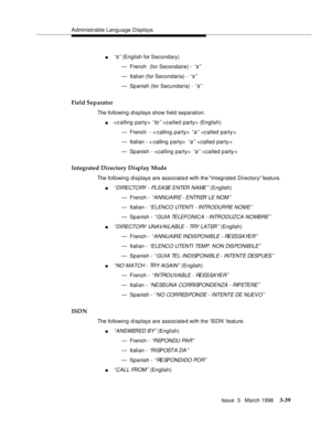 Page 183Administrable Language Displays
Issue  3   March 1996
3-39
n‘‘s’’ (English for Secondary)
— French  (for Secondaire) - 
‘‘s’’
— Italian (for Secondaria) - ‘‘s’’
— Spanish (for Secundaria) - ‘‘s’’
Field Separator
The following displays show field separation.
n< c alling party> ‘‘to’’  (English)
— French  - < calling party> 
‘‘a’’ 
— Italian - < calling party>  
‘‘a’’ 
— Spanish -  
‘‘a’’ 
Integrated Directory Display Mode
The following displays are associate d with the Integrated Directory feature....