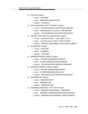 Page 187Administrable Language Displays
Issue  3   March 1996
3-43
n‘‘DELETE D ’ ’ (English)
— French - 
‘ ‘SUP PR I ME ’’
— Italian - ‘‘MESSAGGIO CANENTRYATO’’
— Spanish - ‘‘ ELI M INA DO’ ’
n‘‘END OF MESSAGES (NEXT TO REPEAT)’’ (English)
— French - 
‘ ‘FI N DE S  ME SS AGES  (S UIV ANT P OUR  REPE TER )’’
— Italian - ‘‘FINE MESSAGGI.  PER RIPETERE’’
— Spanish - ‘‘FIN DE MENSAJES (SIGUIENTE  P A RA   REP ITI R)’ ’
n‘‘GET DIAL TONE, PUSH Cover Msg Retrieval’’ (English)
— French - 
‘‘TONALITE D’ENVO I -  < LECT....