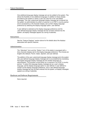 Page 200Feature Descriptions
3-56Issue  3   March 1996 
One a d ditional language display message set can be added to the system. This 
allows the flexibility of one a dditional language (in a d dition to those already 
provided by the system) in which a user can view his or her call related 
messages. This user customized language display message set is entered into 
the system via administration by either a customer or an AT&T in-country partner 
and is accessed by a 40-character display user as their display...