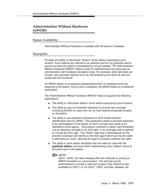 Page 201Administration Without Hardware (AWOH)
Issue  3   March 1996
3-57
Administration Without Hardware 
(AWOH)
Feature Availability
Administration Without Hardware is available with all Generic 3 releases.
Description
Provides the ability to administer “Station”  forms without specifying a port 
location. Such stations are referred to as 
p hantom and do not generate alarms 
and errors when the station is translated b ut not yet installed. The Ad ministration 
Without Hardware (AWOH) feature works for...