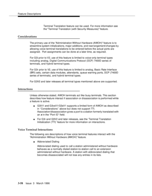 Page 202Feature Descriptions
3-58Issue  3   March 1996 
Terminal Translation feature can be used. For more information see 
the Terminal Translation (with Security Measures) feature.
Considerations
The primary use of the Ad ministration Without Hardware (AWOH) feature is to 
streamline system initializations, major a d ditions, and rearrangement/changes by 
allowing voice terminal translations to be entered before the actual ports are 
assigned.  Port assignments can be done at a later time, as required.
For G3i...