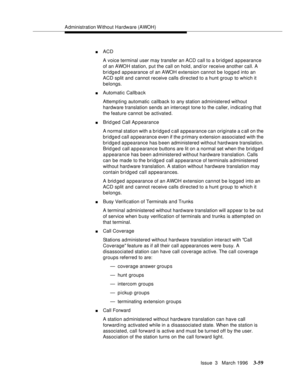 Page 203Administration Without Hardware (AWOH)
Issue  3   March 1996
3-59
nACD 
A voice terminal user may transfer an ACD call to a bridged appearance 
of an AWOH station, put the call on hold, and/or receive another call. A 
bridged appearance of an AWOH extension cannot be logged into an 
ACD split and cannot receive calls directed to a hunt group to which it 
belongs.
nAutomatic Callback
Attempting automatic callback to any station administered without 
hardware translation sends an intercept tone to the...