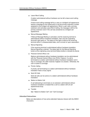Page 205Administration Without Hardware (AWOH)
Issue  3   March 1996
3-61
nLeave Word Calling
A station ad ministered without hardware can be left a leave word calling 
message.
A leave word calling message left by a user on a bridged call  appearance 
leaves a message for the called party to call the p rimary extension number 
assigned to the bridged call appearance. When  a user calls a primary 
extension and activates Leave Word Calling, the message is left for the 
primary extension even if the call was...