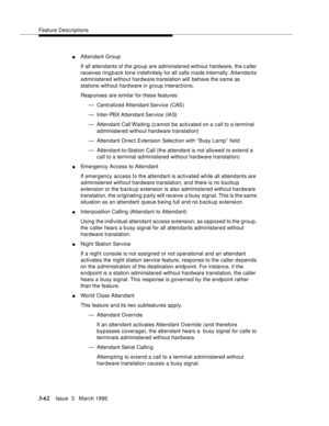 Page 206Feature Descriptions
3-62Issue  3   March 1996 
nAttendant Group
If all attendants of the group are administered without hardware, the c aller 
receives ringback tone indefinitely for all calls ma de internally. Attendants 
administered without hardware translation will behave the same as 
stations without hard ware in group interactions.
Resp onses are similar for these features:
— Centralized Attendant Service  (CAS)
— Inter-PBX Attendant Service (IAS)
— Attendant Call Waiting  (c annot  be activated...