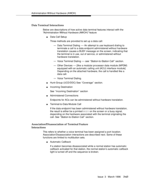 Page 207Administration Without Hardware (AWOH)
Issue  3   March 1996
3-63
Data Terminal Interactions
Below are descriptions of how active data terminal features interact with the 
Ad ministration Without Hardware (AWOH) feature
nData Call Setu p
Three methods are provid e d to set up a data call:
— Data Terminal Dialing 
— An attempt to use keyboard dialing to 
terminate a call to a data endpoint administered without hardware 
translation causes a BUSY message on the screen, indicating that 
the terminal is in...