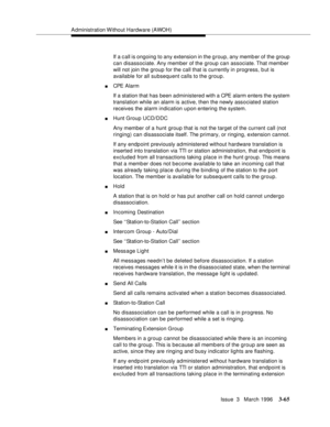 Page 209Administration Without Hardware (AWOH)
Issue  3   March 1996
3-65
If a call is ongoing to any extension in the group, any memb er of the group 
can disassociate. Any member of the group can associate. That member 
will not join the group for the call that is currently in progress, b ut is 
available for all subsequent calls to the group.
nCPE Alarm
If a station that has been administered with a CPE alarm enters the system 
translation while an alarm is active, then the newly associated station 
receives...