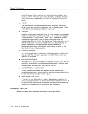 Page 210Feature Descriptions
3-66Issue  3   March 1996 
group. This means that a member cannot join the other members of an 
incoming call for one that is taking place during the binding of the station 
to the port location. The member can join in all subsequent calls to the 
group.
nTransfer
After a connection has been made from first to third party, the second 
party, the one who performe d the transfer, can be disassociated. Parties 
one and three are treated as a station-to-station call.
nAttendant
Because...