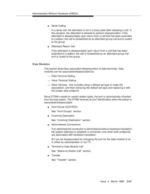 Page 211Administration Without Hardware (AWOH)
Issue  3   March 1996
3-67
nSerial Calling
In a serial call, the attendant is not in a busy state after releasing a call. In 
this situation, the attendant is allowed to perform disassociation. If the 
attendant is disassociated upon return from a c all that has been extended 
to a station, the call is reclassified as an attendant group call and is route d 
to the group.
nAttendant Return Call
If the attendant is disassociated upon return from a call that has been...