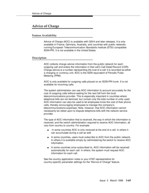 Page 213Advice of Charg e
Issue  3   March 1996
3-69
Advice of Charge
Feature Availability
Advice of Charg e (AOC) is available with G3V4 and later releases. It is only 
available in France, Germany, Australia, and countries with public networks 
running European Telecommunication Standard s Institute (ETS I) c o m p atible 
ISDN-PRI. It is not available in the United States.
Description
AOC collects charge advice information from the public network for each 
outgoing call and enters the information in that...