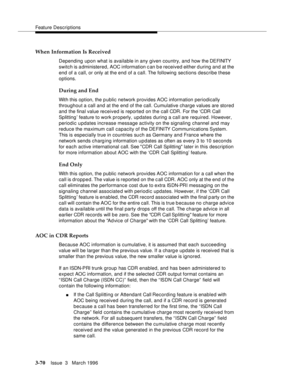 Page 214Feature Descriptions
3-70Issue  3   March 1996 
When Information Is Received
Depending upon what is available in any given country, and how the DEFINITY  
switch is administered, AOC information c an b e received either during and at the 
end of a call, or only at the end of a call. The following sections describe these 
options.
During and End
With this option, the public network provides AOC information periodically 
throughout a call and at the end of the call. Cumulative charge values are stored 
and...