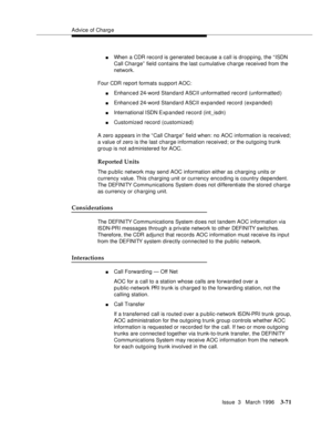 Page 215Advice of Charg e
Issue  3   March 1996
3-71
nWhen a CDR record is generated because a call is dropping, the “ISDN 
Call Charge” field contains the last cumulative charge received from the 
network.
Four CDR report formats support AOC:
nEnhanced 24-word  Standard ASCII unformatted record (unformatted )
nEnhanced 24-word  Standard ASCII expanded record (expanded)
nInternational ISDN Exp anded record (int_isdn)
nCustomized record (customized)
A zero a p pears in the “ Call Charg e”  field when: no AOC...