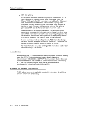 Page 216Feature Descriptions
3-72Issue  3   March 1996 
nCDR Call Splitting
If Call Splitting is enabled, when an outgoing call is transferred, a CDR 
record is issued for the initial p ortion of the call and the “ ISDN Call 
Charge” field reports the AOC information received thus far. Subsequent 
AOC information received from the network for the outg oing call is 
charged to the party remaining on the call until the call is dropped or 
transferred again. Attendant Call Recording, a form of Call Sp litting,...