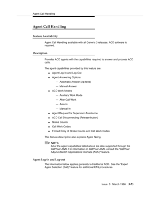 Page 217Agent Call Handling
Issue  3   March 1996
3-73
Agent Call Handling
Feature Availability
Agent Call Handling available with all Generic 3 releases. ACD software is 
required.
Description
Provides ACD agents with the c apabilities required to answer and process ACD 
calls.
The agent c a pabilities provided by this feature are:
nAgent Log-In and Log-Out
nAgent Answering Options
— Automatic Answer (zip tone)
— Manual Answer
nACD Work  Modes
— Auxiliary Work Mode
— After Call Work
— Auto-In
— Manual-In
nAgent...