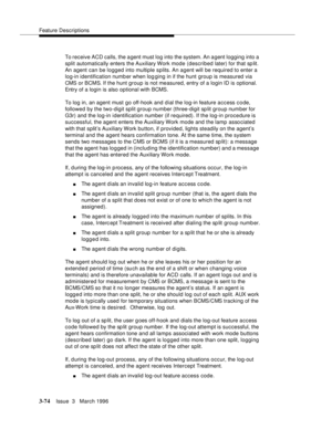 Page 218Feature Descriptions
3-74Issue  3   March 1996 
To receive ACD calls, the agent must log into the system. An a gent logging into a 
split automatically enters the Auxiliary Work mode (described later) for that sp lit. 
An agent can be logged into multiple splits. An agent will be required to enter a 
log-in identification numb er when log ging in if the hunt group is measured via 
CMS or BCMS. If the hunt group is not measured, entry of a login ID is optional. 
Entry of a login is also optional with...