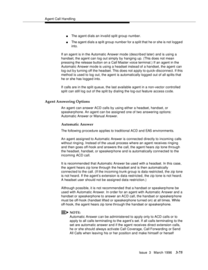 Page 219Agent Call Handling
Issue  3   March 1996
3-75
nThe agent d ials an invalid split group number.
nThe a gent dials a sp lit group number for a split that he or she is not logg e d 
into.
If an agent is in the Automatic Answer mode (described later) and is using a 
handset, the agent can log out simply by hanging up. (This does not mean 
pressing the release button on a Call Master voice terminal.) If an agent in the 
Automatic Answer mo de is using a headset instead of a handset, the agent can 
log out b...