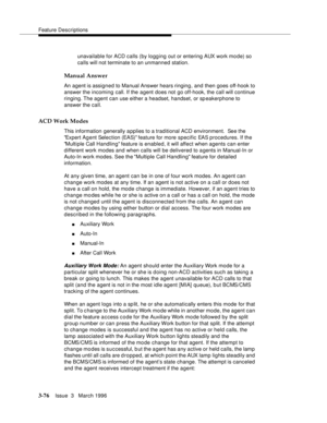 Page 220Feature Descriptions
3-76Issue  3   March 1996 
unavailable for ACD calls (by logging out or entering AUX work mo de) so 
calls will not terminate to an unmanned station.
Manual Answer
An agent is assigned to Manual Answer hears ringing, and then goes off-hook to 
answer the incoming call. If the agent does not go off-hook, the call will continue 
ringing. The  agent  can use either a headset, handset, or sp eakerphone to 
answer the call.
ACD Work Modes
This information generally applies to a...