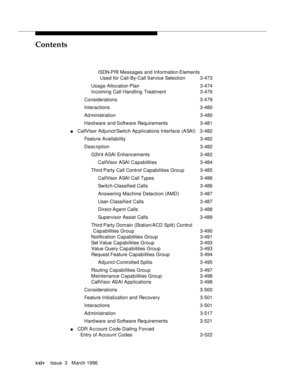 Page 23Contents
xxivIssue  3   March 1996 
ISDN-PRI Messages and Information Elements 
Used for Call-By-Call Service  Selection3-473
Usage Allocation Plan3-474
Incoming Call Handling Treatment3-476
Considerations 3-479
Interactions 3-480
Ad ministration 3-480
Hard ware and Software Requirements 3-481
nCallVisor Adjunct/Switch Ap plications Interface (ASAI) 3-482
Feature Availability3-482
Desc ription 3-482
G3V4 ASAI Enhancements3-482
CallVisor ASAI Capabilities3-484
Third Party Call Control Capabilities...