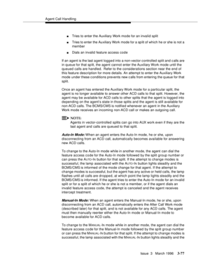 Page 221Agent Call Handling
Issue  3   March 1996
3-77
nTries to enter the Auxiliary Work mode for an invalid split
nTries to enter the Auxiliary Work mode for a sp lit of which he or she is not a 
member
nDials an invalid feature access code
If an agent is the last a gent logg e d into a non-vector c ontrolled split and calls are 
in queue for that sp lit, the agent cannot enter the Auxiliary Work mode until the 
queued calls are handled.  Refer to the considerations section near the end of 
this feature...