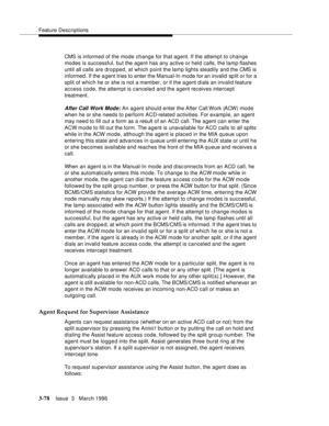 Page 222Feature Descriptions
3-78Issue  3   March 1996 
CMS is informed of the mode change for that agent. If the attempt to change 
modes is successful, but the agent has any active or held calls, the lamp flashes 
until all calls are dropped, at which point the lamp lights steadily and the CMS is 
informed. If the a gent tries to enter the Manual-In mode for an invalid  sp lit or for a 
split of which he or she is not a member, or if the agent d ials an invalid feature 
access code, the attempt is canceled and...