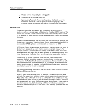 Page 224Feature Descriptions
3-80Issue  3   March 1996 
nThe call can be dropped by the calling party.
nThe agent can go on-hook (hang up).
Agents using Automatic Answer are logg e d out of all splits when they 
disconnect from an ACD call by going on hook (hanging up). The 
preferred method of o peration is to use the R
ELEASE b utton (if provided).
Stroke Counts
Stroke Counts provide ACD a gents with the a bility to record up to nine 
customer-defined events on a p er-call basis when the adjunct CMS is active....