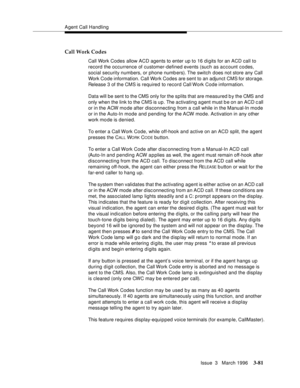 Page 225Agent Call Handling
Issue  3   March 1996
3-81
Call Work Codes
Call Work Codes allow ACD agents to enter up to 16 digits for an ACD call to 
record the occurrence of customer-defined events (such as account codes, 
social security numbers, or phone numb ers). The switch does not store any Call 
Work Code information. Call Work Codes are sent to an adjunct CMS for storage. 
Release 3 of the CMS is required to record Call Work Code information.
Data will be sent to the CMS only for the splits that are...