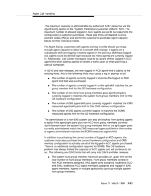 Page 227Agent Call Handling
Issue  3   March 1996
3-83
This maximum capacity is administrable by authorized AT&T personnel via the 
Agent Sizing  option on the “ System-Parameters Customer-Options”  form. The 
maximum number of allowed logged in ACD agents are set to correspond to the 
configuration a customer purchases. These size limits correspond to price 
element codes (PECs) and permit the customer to purchase agent capacity 
based on their individual needs.
For Ag ent Sizing, customers with agents working...