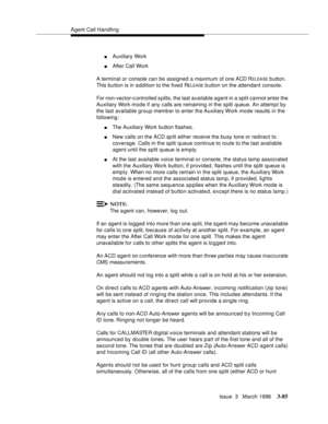 Page 229Agent Call Handling
Issue  3   March 1996
3-85
nAuxiliary Work
nAfter Call Work
A terminal or console can be assigned a maximum of one ACD R
ELEA SE b utton. 
This button is in a ddition to the fixed R
ELEASE b utton on the attendant console.
For non-vector-c ontrolled s plits, the last available agent in a split cannot enter the 
Auxiliary Work mode if any calls are remaining in the split queue. An attemp t by 
the last available group member to enter the Auxiliary Work mode results in the 
following:...