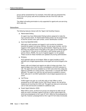 Page 230Feature Descriptions
3-86Issue  3   March 1996 
group) will be answered first. For example, if the ACD calls are answered first, 
none of the hunt group calls will be answered until all of the ACD calls are 
answered.
The oldest c all waiting termination is only supported for agents who are servicing 
ACD calls only.
Interactions
The following features interact with the Agent Call Handling feature.
nAbbreviated Dialing
An agent may have Ab breviate d Dialing buttons assigned to make the 
log-in process...