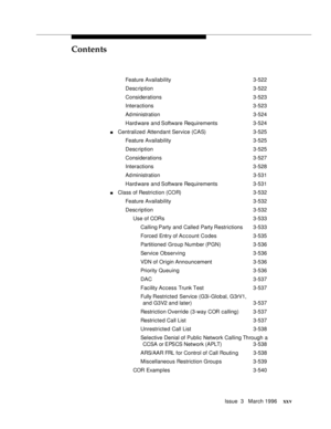 Page 24Contents
Issue  3   March 1996xxv
Feature Availability3-522
Desc ription 3-522
Considerations 3-523
Interactions 3-523
Ad ministration 3-524
Hard ware and Software Requirements 3-524
nCentralized Attendant Service (CAS) 3-525
Feature Availability3-525
Desc ription 3-525
Considerations 3-527
Interactions 3-528
Ad ministration 3-531
Hard ware and Software Requirements 3-531
nClass of Restriction (COR)3-532
Feature Availability3-532
Desc ription 3-532
Use of CORs 3-533
Calling Party and Called Party...