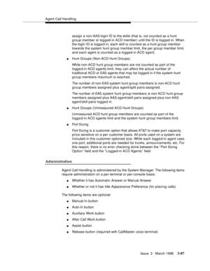 Page 231Agent Call Handling
Issue  3   March 1996
3-87
assign a non-AAS login ID to the skills (that is, not counted as a hunt 
group member or logged-in ACD member) until the ID is logged in. When 
the login ID is logged in, each skill is counted as a hunt group memb er 
towards the system hunt group member limit, the per group member limit, 
and each agent is counted as a logged-in ACD agent.
nHunt Groups (Non-ACD Hunt Groups)
While non-ACD hunt group members are not counted as part of the 
logg e d-in ACD a...