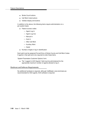 Page 232Feature Descriptions
3-88Issue  3   March 1996 
nStroke Count b uttons
nCall Work Code buttons
nVuStats display and buttons
In a ddition to the above, the following items require administration on a 
per-system basis:
nFeature access codes:
— Agent Log-In
— Agent Log-Out
— Manual-In
— Auto-In
— After Call Work
— Auxiliary Work
— Assist
nNumber of digits in log-in identification
Each split must be assigned Forced Entry of Stroke Counts and Call Work Codes 
if agents in that split are to b e required to...