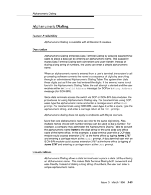 Page 233Alphanumeric Dialing
Issue  3   March 1996
3-89
Alphanumeric Dialing
Feature Availability
Alphanumeric Dialing is available with all Generic 3 releases.
Description
Alphanumeric Dialing enhances Data Terminal Dialing by allowing data terminal 
users to place a data call by entering an alphanumeric name. This capability 
makes Data Terminal Dialing both convenient and user-friendly. Instead of 
dialing a long string of numbers, the users can enter a simple alphanumeric 
name.
When an alphanumeric name is...