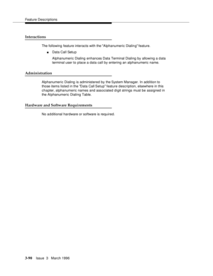 Page 234Feature Descriptions
3-90Issue  3   March 1996 
Interactions
The following feature interacts with the Alphanumeric Dialin g feature.
nData Call Setu p
Alphanumeric Dialing enhances Data Terminal Dialing by allowing a data 
terminal user to place a data call by entering an alphanumeric name.
Administration
Alphanumeric Dialing is administered by the System Manager. In add ition to 
those items listed in the Data Call Setup feature description, elsewhere in this 
chapter, alphanumeric names and associated...