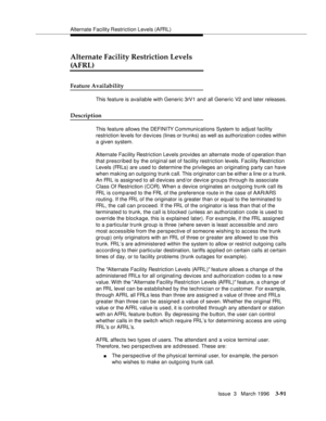 Page 235Alternate Facility Restriction Levels (AFRL)
Issue  3   March 1996
3-91
Alternate Facility Restriction Levels 
(AFRL)
Feature Availability
This feature is available with Generic 3rV1 and all Generic V2 and later releases.
Description
This feature allows the DEFI NI TY Com munications System to adjust facility 
restriction levels for devices (lines or trunks) as well as authorization c odes within 
a given system.
Alternate Facility Restriction Levels provides an alternate mode of o peration than 
that...