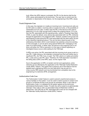 Page 237Alternate Facility Restriction Levels (AFRL)
Issue  3   March 1996
3-93
trunk. When the AFRL feature is activate d, the FRL for the device shall be the 
AFRL values administered b y the technician. The user has no control over the 
activation or deactivation of the feature, nor the engineering of the AFRL values.
Trunk Originator Case
In this case, the originator is in reality an incoming trunk. Incoming trunk calls c an 
be DID calls to a station, incoming calls on access tie trunks, or the possibility...