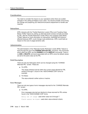 Page 238Feature Descriptions
3-94Issue  3   March 1996 
Considerations
You need  to consider the impact on your operations when there are sudden 
changes in the calling privileges of your users. You should consider announcing 
the change and preparing your telecommunications department to handle user 
inquiries.
Interactions
AFRL interacts with the Facility Restriction Levels (FRLs) and Traveling Class 
Marks (TCMs) feature by setting up alternate levels to those normally provided 
by FRL. See the Facility...