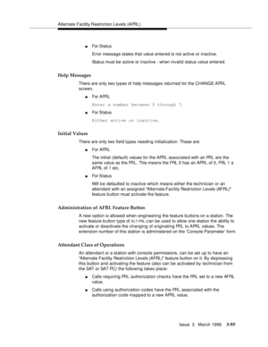 Page 239Alternate Facility Restriction Levels (AFRL)
Issue  3   March 1996
3-95
nFor Status
Error message states that value entered is not active or inactive.
Status must be active or inactive - when invalid status value entered.
Help Messages
There are only two types of help messages returned for the CHANGE AFRL 
screen.
nFor AFRL
Enter a number between 0 through 7.
nFor Status
Either active or inactive.
Initial Values
There are only two field types needing initialization. These are:
nFor AFRL
The initial...