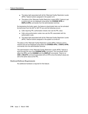 Page 240Feature Descriptions
3-96Issue  3   March 1996 
nThe status light associated with all the Alternate Facility Restriction Levels 
(AFRL) feature buttons assigned in the system is lit.
nThe status of the Alternate Facility Restriction Levels (AFRL) feature is set 
to active and can be displayed using either the CHANGE AFRL or 
DISPLA AFRL commands from the administration terminal.
By d epressing the b utton again, the feature is deactivated (also can be activate d 
by technician from the SAT or SAT PC as)...