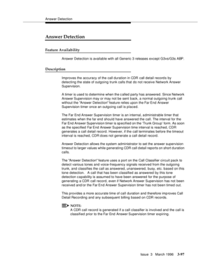 Page 241Answer Detection
Issue  3   March 1996
3-97
Answer Detection
Feature Availability
Answer Detection is available with all Generic 3 releases except G3vs/G3s ABP. 
Description
Improves the accuracy of the call duration in CDR call detail record s by 
detecting the state of outgoing trunk calls that do not receive Network Answer 
Supervision.
A timer is used to d etermine when the called party has answered. Since Network 
Answer Supervision may or may not be sent back, a normal outgoing trunk call 
without...
