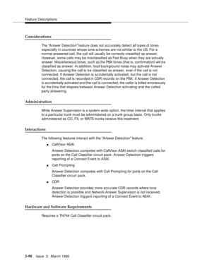 Page 242Feature Descriptions
3-98Issue  3   March 1996 
Considerations
The Answer Detection feature does not accurately detect all types of tones 
especially in countries whose tone schemes are not similar to the US. For a 
normal answered call, the call will usually be correctly classified as answer. 
However, some calls may be misclassified as Fast Busy when they are actually 
answer. Miscellaneous tones, such as the PBX tones (that is, confirmation) will b e 
classified as answer. In addition, loud background...