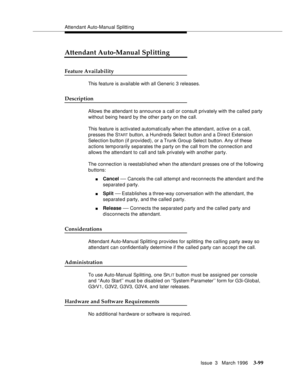 Page 243Attendant Auto-Manual Splitting
Issue  3   March 1996
3-99
Attendant Auto-Manual Splitting
Feature Availability
This feature is available with all Generic 3 releases.
Description
Allows the attendant to announce a call or consult privately with the called party 
without being heard by the other party on the call.
This feature is activated automatically when the attendant, active on a call, 
presses the S
TART button, a Hundreds Select button and a Direct Extension 
Selection button (if provided), or a...