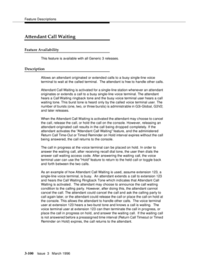 Page 244Feature Descriptions
3-100Issue  3   March 1996 
Attendant Call Waiting
Feature Availability
This feature is available with all Generic 3 releases.
Description
Allows an attendant originated or extend e d calls to a busy single-line voice 
terminal to wait at the called terminal.  The attendant is free to handle other calls.
Attendant Call Waiting is activated for a single-line station whenever an attendant 
originates or extends a call to a busy single-line voice terminal. The attendant 
hears a Call...