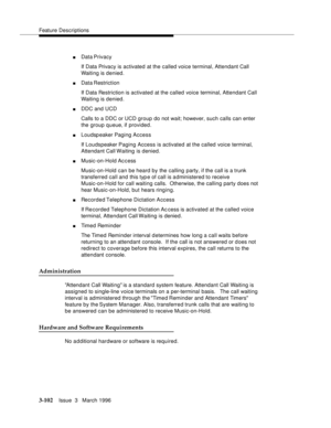 Page 246Feature Descriptions
3-102Issue  3   March 1996 
nData Privacy
If Data Privacy is activated at the called voice terminal, Attendant Call 
Waiting is denied.
nData Restriction
If Data Restriction is activated at the called voice terminal, Attendant Call 
Waiting is denied.
nDDC and UCD
Calls to a DDC or UCD group do not wait; however, such calls can enter 
the group queue, if provided.
nLoudspeaker Paging Access
If Loudspeaker Paging Access is activated at the called voice terminal, 
Attendant Call...