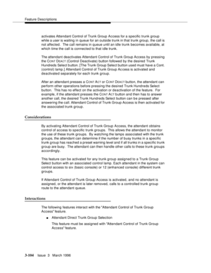 Page 248Feature Descriptions
3-104Issue  3   March 1996 
activates Attendant Control of Trunk Group Access for a specific trunk group 
while a user is waiting in queue for an outside trunk in that trunk group, the call is 
not affected .  The call remains in queue until an idle trunk becomes available, at 
which time the call is connected to that idle trunk.
The attendant deactivates Attendant Control of Trunk Group Access by pressing 
the C
ONT DEACT (Control Deactivate) button followed by the desired Trunk...