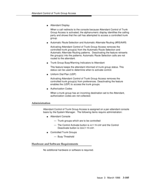 Page 249Attendant Control of Trunk Group Access
Issue  3   March 1996
3-105
nAttendant Display
When a call redirects to the console because Attendant Control of Trunk 
Group Access is activated, the alphanumeric disp lay identifies the calling 
party and shows that the call has attempted to access a controlled trunk 
group.
nAutomatic Route Selection and Automatic Alternate Routing (ARS/AAR)
Activating Attendant Control of Trunk Group Access removes the 
controlled trunk group(s) from the Automatic Route...