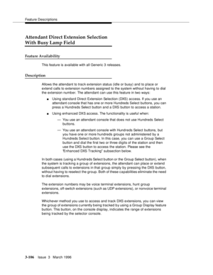 Page 250Feature Descriptions
3-106Issue  3   March 1996 
Attendant Direct Extension Selection
With Busy Lamp Field
Feature Availability
This feature is available with all Generic 3 releases.
Description
Allows the attendant to trac k extension status (idle or busy) and to place or 
extend calls to extension numb ers assigned to the system without having to dial 
the extension numb er. The attendant can use this feature in two ways:
nUsing standard Direct Extension Selection (DXS) access. If you use an 
attendant...